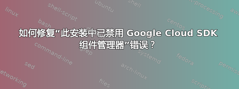 如何修复“此安装中已禁用 Google Cloud SDK 组件管理器”错误？