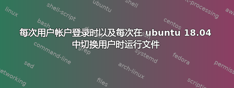 每次用户帐户登录时以及每次在 ubuntu 18.04 中切换用户时运行文件