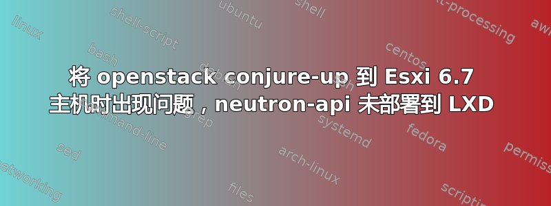 将 openstack conjure-up 到 Esxi 6.7 主机时出现问题，neutron-api 未部署到 LXD