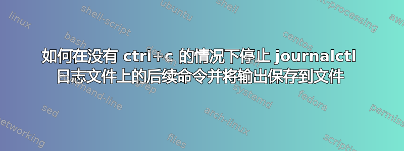 如何在没有 ctrl+c 的情况下停止 journalctl 日志文件上的后续命令并将输出保存到文件