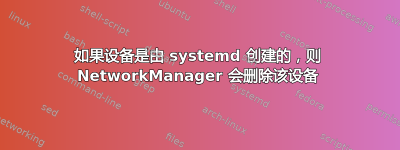 如果设备是由 systemd 创建的，则 NetworkManager 会删除该设备