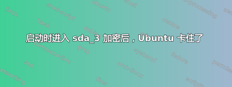 启动时进入 sda_3 加密后，Ubuntu 卡住了