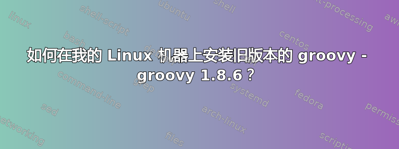 如何在我的 Linux 机器上安装旧版本的 groovy - groovy 1.8.6？