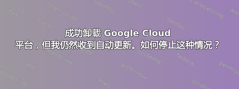 成功卸载 Google Cloud 平台，但我仍然收到自动更新。如何停止这种情况？