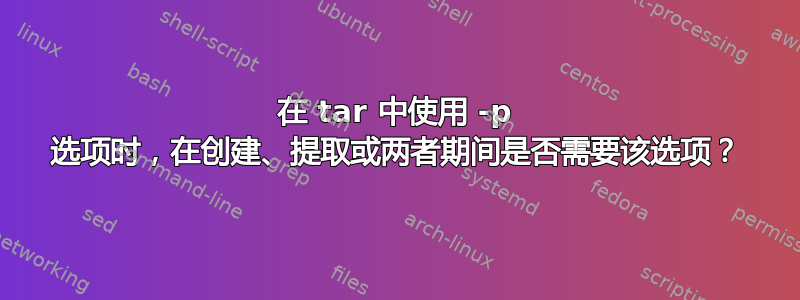 在 tar 中使用 -p 选项时，在创建、提取或两者期间是否需要该选项？