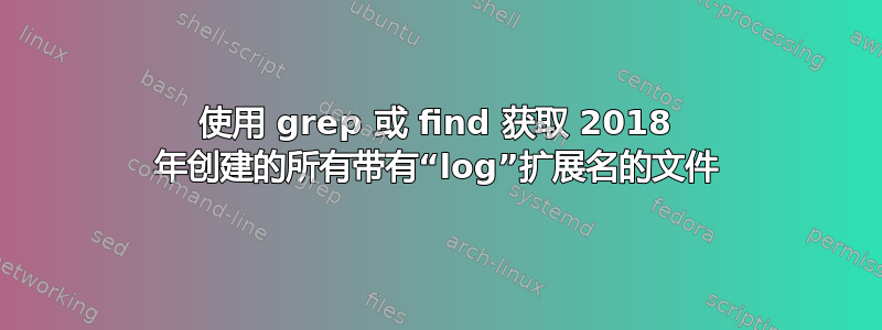 使用 grep 或 find 获取 2018 年创建的所有带有“log”扩展名的文件