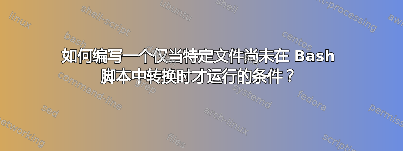 如何编写一个仅当特定文件尚未在 Bash 脚本中转换时才运行的条件？