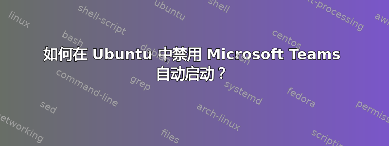 如何在 Ubuntu 中禁用 Microsoft Teams 自动启动？