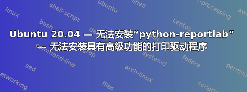 Ubuntu 20.04 — 无法安装“python-reportlab” — 无法安装具有高级功能的打印驱动程序