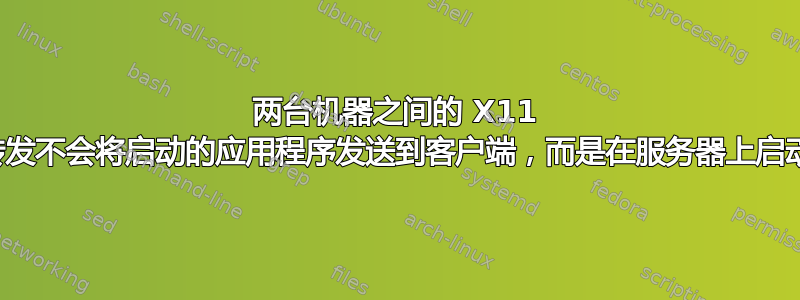 两台机器之间的 X11 转发不会将启动的应用程序发送到客户端，而是在服务器上启动