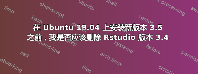 在 Ubuntu 18.04 上安装新版本 3.5 之前，我是否应该删除 Rstudio 版本 3.4