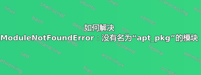 如何解决 ModuleNotFoundError：没有名为“apt_pkg”的模块