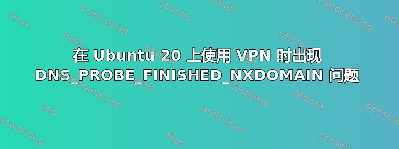 在 Ubuntu 20 上使用 VPN 时出现 DNS_PROBE_FINISHED_NXDOMAIN 问题