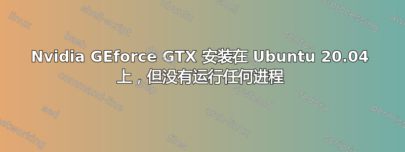 Nvidia GEforce GTX 安装在 Ubuntu 20.04 上，但没有运行任何进程