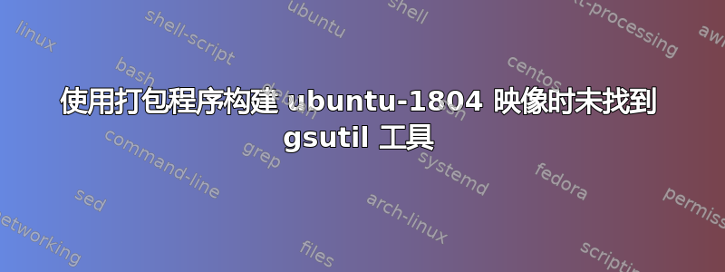 使用打包程序构建 ubuntu-1804 映像时未找到 gsutil 工具