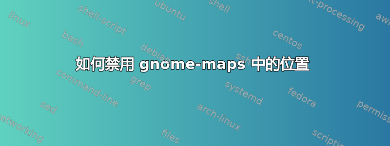 如何禁用 gnome-maps 中的位置