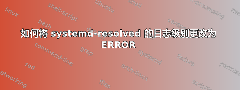 如何将 systemd-resolved 的日志级别更改为 ERROR