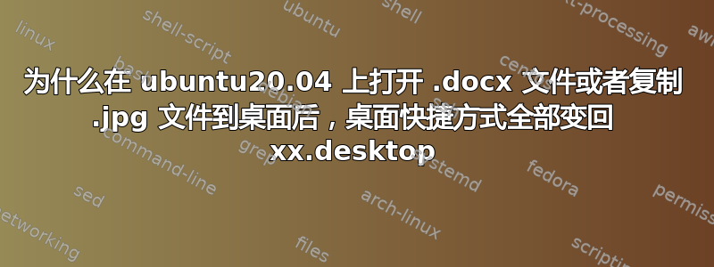 为什么在 ubuntu20.04 上打开 .docx 文件或者复制 .jpg 文件到桌面后，桌面快捷方式全部变回 xx.desktop