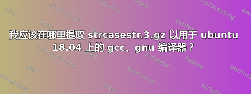 我应该在哪里提取 strcasestr.3.gz 以用于 ubuntu 18.04 上的 gcc、gnu 编译器？