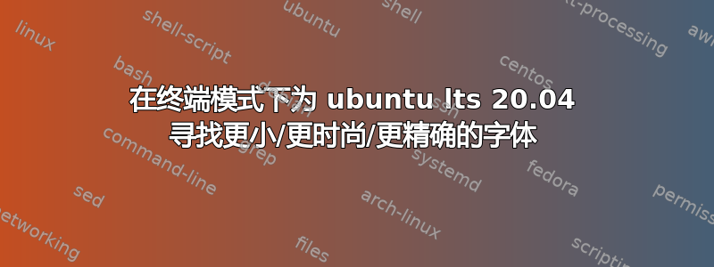 在终端模式下为 ubuntu lts 20.04 寻找更小/更时尚/更精确的字体