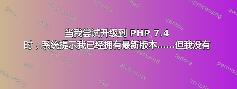 当我尝试升级到 PHP 7.4 时，系统提示我已经拥有最新版本……但我没有