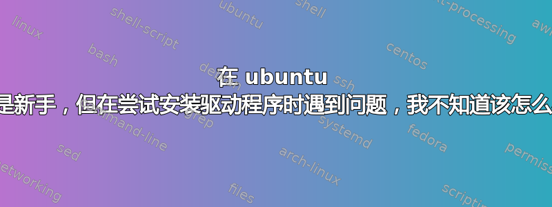 在 ubuntu 上是新手，但在尝试安装驱动程序时遇到问题，我不知道该怎么办