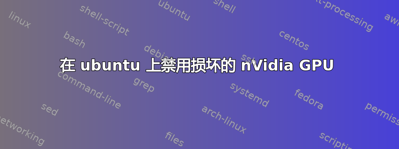 在 ubuntu 上禁用损坏的 nVidia GPU