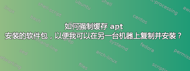 如何强制缓存 apt 安装的软件包，以便我可以在另一台机器上复制并安装？