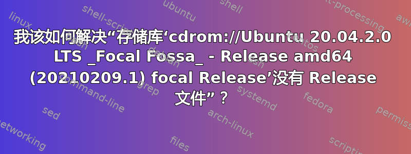 我该如何解决“存储库‘cdrom://Ubuntu 20.04.2.0 LTS _Focal Fossa_ - Release amd64 (20210209.1) focal Release’没有 Release 文件”？