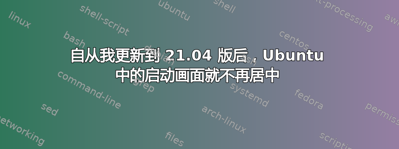 自从我更新到 21.04 版后，Ubuntu 中的启动画面就不再居中