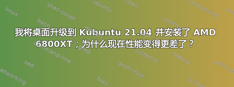 我将桌面升级到 Kubuntu 21.04 并安装了 AMD 6800XT；为什么现在性能变得更差了？