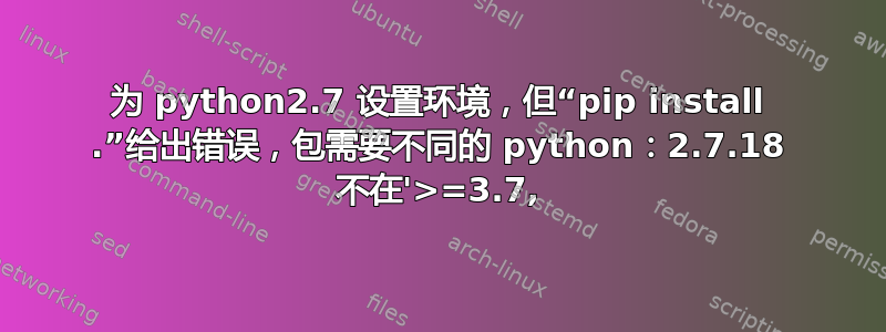 为 python2.7 设置环境，但“pip install .”给出错误，包需要不同的 python：2.7.18 不在'>=3.7,