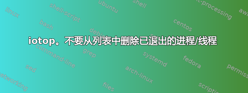 iotop。不要从列表中删除已退出的进程/线程