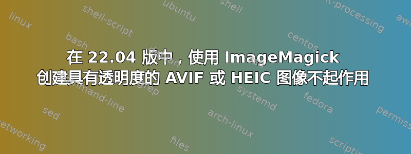 在 22.04 版中，使用 ImageMagick 创建具有透明度的 AVIF 或 HEIC 图像不起作用