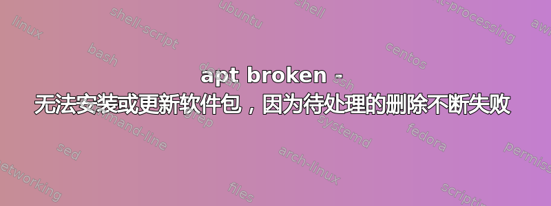 apt broken - 无法安装或更新软件包，因为待处理的删除不断失败