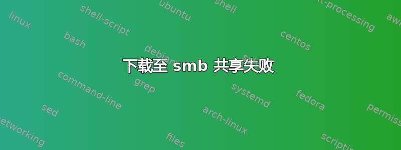 下载至 smb 共享失败