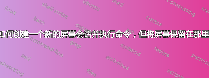 我如何创建一个新的屏幕会话并执行命令，但将屏幕保留在那里？