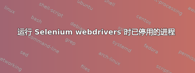 运行 Selenium webdrivers 时已停用的进程