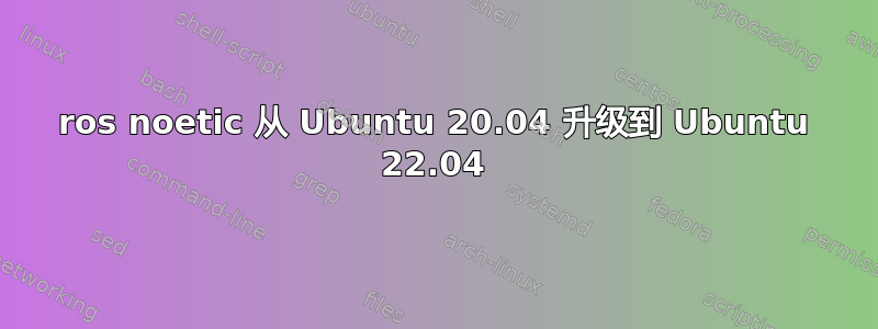 ros noetic 从 Ubuntu 20.04 升级到 Ubuntu 22.04