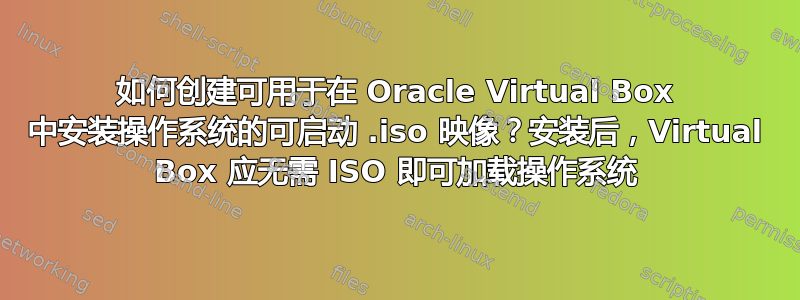 如何创建可用于在 Oracle Virtual Box 中安装操作系统的可启动 .iso 映像？安装后，Virtual Box 应无需 ISO 即可加载操作系统