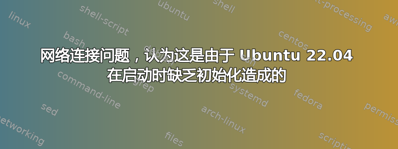 网络连接问题，认为这是由于 Ubuntu 22.04 在启动时缺乏初始化造成的