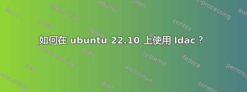 如何在 ubuntu 22.10 上使用 ldac？