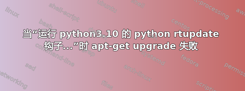 当“运行 python3.10 的 python rtupdate 钩子...”时 apt-get upgrade 失败