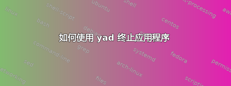 如何使用 yad 终止应用程序