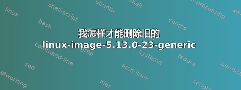 我怎样才能删除旧的 linux-image-5.13.0-23-generic