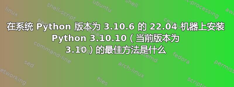 在系统 Python 版本为 3.10.6 的 22.04 机器上安装 Python 3.10.10（当前版本为 3.10）的最佳方法是什么