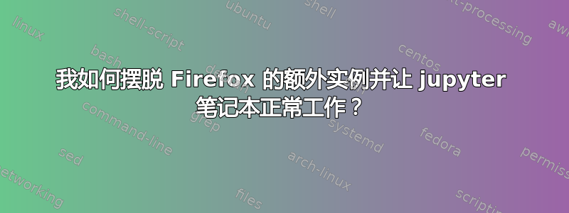 我如何摆脱 Firefox 的额外实例并让 jupyter 笔记本正常工作？