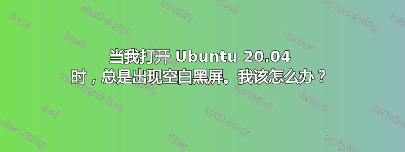 当我打开 Ubuntu 20.04 时，总是出现空白黑屏。我该怎么办？