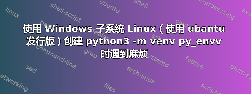 使用 Windows 子系统 Linux（使用 ubantu 发行版）创建 python3 -m venv py_envv 时遇到麻烦