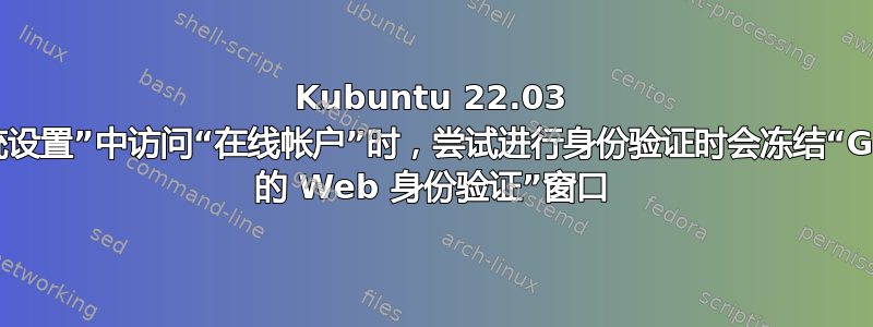 Kubuntu 22.03 在“系统设置”中访问“在线帐户”时，尝试进行身份验证时会冻结“Google 的 Web 身份验证”窗口